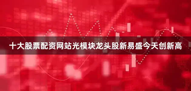 十大股票配资网站光模块龙头股新易盛今天创新高