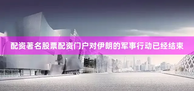 配资著名股票配资门户对伊朗的军事行动已经结束