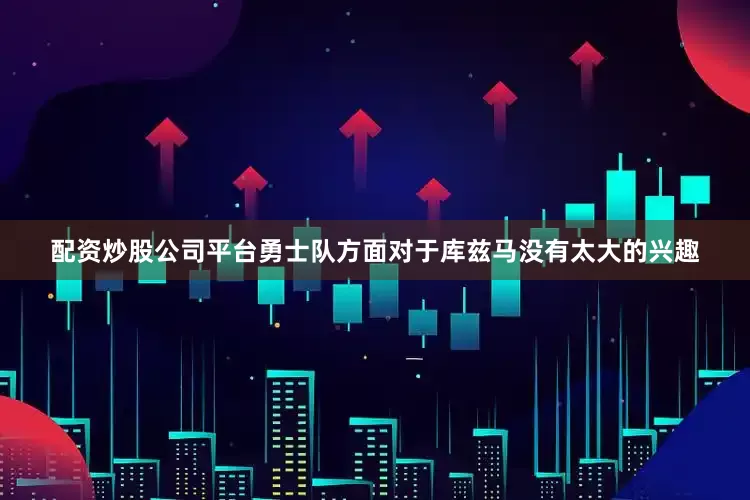 配资炒股公司平台勇士队方面对于库兹马没有太大的兴趣
