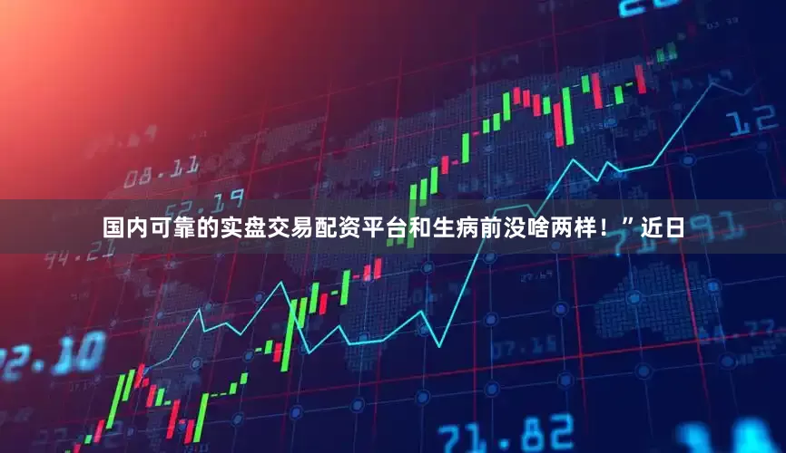 国内可靠的实盘交易配资平台和生病前没啥两样！”近日