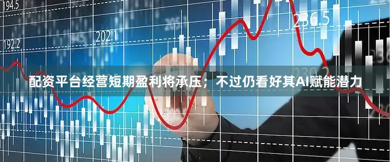配资平台经营短期盈利将承压；不过仍看好其AI赋能潜力
